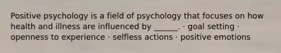 Positive psychology is a field of psychology that focuses on how health and illness are influenced by ______. · goal setting · openness to experience · selfless actions · positive emotions