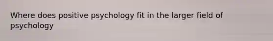 Where does positive psychology fit in the larger field of psychology