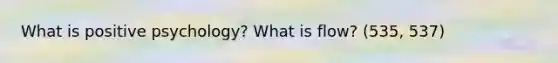 What is positive psychology? What is flow? (535, 537)