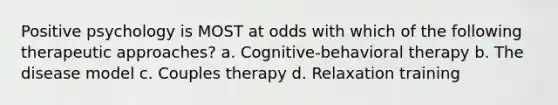 Positive psychology is MOST at odds with which of the following therapeutic approaches? a. Cognitive-behavioral therapy b. The disease model c. Couples therapy d. Relaxation training