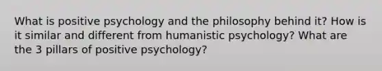 What is positive psychology and the philosophy behind it? How is it similar and different from humanistic psychology? What are the 3 pillars of positive psychology?