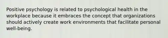 Positive psychology is related to psychological health in the workplace because it embraces the concept that organizations should actively create work environments that facilitate personal well-being.