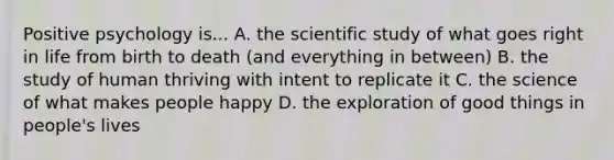 Positive psychology is... A. the scientific study of what goes right in life from birth to death (and everything in between) B. the study of human thriving with intent to replicate it C. the science of what makes people happy D. the exploration of good things in people's lives