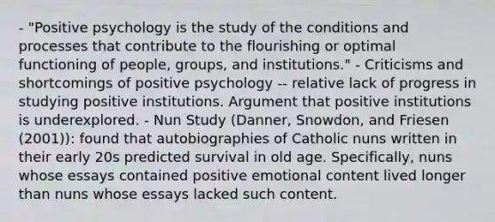 - "Positive psychology is the study of the conditions and processes that contribute to the flourishing or optimal functioning of people, groups, and institutions." - Criticisms and shortcomings of positive psychology -- relative lack of progress in studying positive institutions. Argument that positive institutions is underexplored. - Nun Study (Danner, Snowdon, and Friesen (2001)): found that autobiographies of Catholic nuns written in their early 20s predicted survival in old age. Specifically, nuns whose essays contained positive emotional content lived longer than nuns whose essays lacked such content.