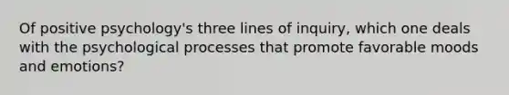 Of positive psychology's three lines of inquiry, which one deals with the psychological processes that promote favorable moods and emotions?