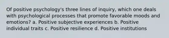 Of positive psychology's three lines of inquiry, which one deals with psychological processes that promote favorable moods and emotions? a. Positive subjective experiences b. Positive individual traits c. Positive resilience d. Positive institutions