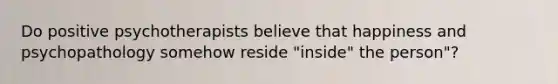 Do positive psychotherapists believe that happiness and psychopathology somehow reside "inside" the person"?