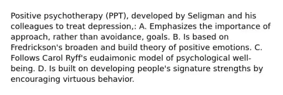 Positive psychotherapy (PPT), developed by Seligman and his colleagues to treat depression,: A. Emphasizes the importance of approach, rather than avoidance, goals. B. Is based on Fredrickson's broaden and build theory of positive emotions. C. Follows Carol Ryff's eudaimonic model of psychological well-being. D. Is built on developing people's signature strengths by encouraging virtuous behavior.