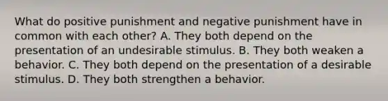 What do positive punishment and negative punishment have in common with each other? A. They both depend on the presentation of an undesirable stimulus. B. They both weaken a behavior. C. They both depend on the presentation of a desirable stimulus. D. They both strengthen a behavior.