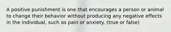 A positive punishment is one that encourages a person or animal to change their behavior without producing any negative effects in the individual, such as pain or anxiety. (true or false)