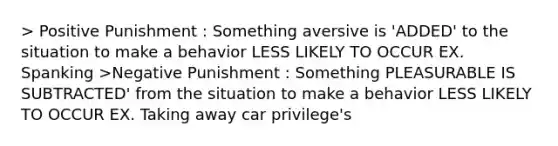 > Positive Punishment : Something aversive is 'ADDED' to the situation to make a behavior LESS LIKELY TO OCCUR EX. Spanking >Negative Punishment : Something PLEASURABLE IS SUBTRACTED' from the situation to make a behavior LESS LIKELY TO OCCUR EX. Taking away car privilege's