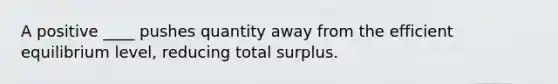 A positive ____ pushes quantity away from the efficient equilibrium level, reducing total surplus.