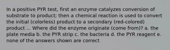 In a positive PYR test, first an enzyme catalyzes conversion of substrate to product; then a chemical reaction is used to convert the initial (colorless) product to a secondary (red-colored) product ... Where did the enzyme originate (come from)? a. the plate media b. the PYR strip c. the bacteria d. the PYR reagent e. none of the answers shown are correct