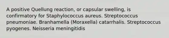 A positive Quellung reaction, or capsular swelling, is confirmatory for Staphylococcus aureus. Streptococcus pneumoniae. Branhamella (Moraxella) catarrhalis. Streptococcus pyogenes. Neisseria meningitidis