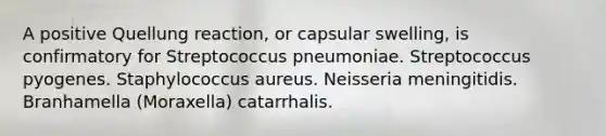 A positive Quellung reaction, or capsular swelling, is confirmatory for Streptococcus pneumoniae. Streptococcus pyogenes. Staphylococcus aureus. Neisseria meningitidis. Branhamella (Moraxella) catarrhalis.