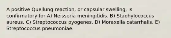 A positive Quellung reaction, or capsular swelling, is confirmatory for A) Neisseria meningitidis. B) Staphylococcus aureus. C) Streptococcus pyogenes. D) Moraxella catarrhalis. E) Streptococcus pneumoniae.