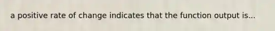 a positive rate of change indicates that the function output is...