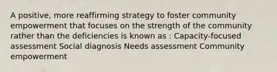 A positive, more reaffirming strategy to foster community empowerment that focuses on the strength of the community rather than the deficiencies is known as : Capacity-focused assessment Social diagnosis Needs assessment Community empowerment