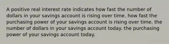 A positive real interest rate indicates how fast the number of dollars in your savings account is rising over time. how fast the purchasing power of your savings account is rising over time. the number of dollars in your savings account today. the purchasing power of your savings account today.