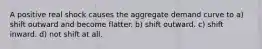 A positive real shock causes the aggregate demand curve to a) shift outward and become flatter. b) shift outward. c) shift inward. d) not shift at all.
