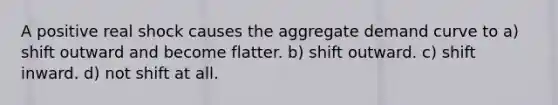 A positive real shock causes the aggregate demand curve to a) shift outward and become flatter. b) shift outward. c) shift inward. d) not shift at all.