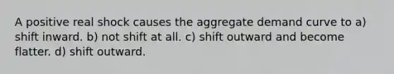 A positive real shock causes the aggregate demand curve to a) shift inward. b) not shift at all. c) shift outward and become flatter. d) shift outward.