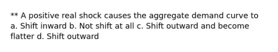 ** A positive real shock causes the aggregate demand curve to a. Shift inward b. Not shift at all c. Shift outward and become flatter d. Shift outward