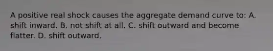 A positive real shock causes the aggregate demand curve to: A. shift inward. B. not shift at all. C. shift outward and become flatter. D. shift outward.