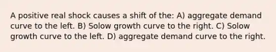 A positive real shock causes a shift of the: A) aggregate demand curve to the left. B) Solow growth curve to the right. C) Solow growth curve to the left. D) aggregate demand curve to the right.