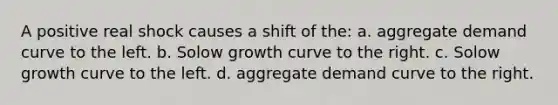 A positive real shock causes a shift of the: a. aggregate demand curve to the left. b. Solow growth curve to the right. c. Solow growth curve to the left. d. aggregate demand curve to the right.