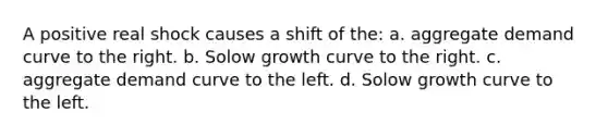 A positive real shock causes a shift of the: a. aggregate demand curve to the right. b. Solow growth curve to the right. c. aggregate demand curve to the left. d. Solow growth curve to the left.