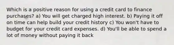 Which is a positive reason for using a credit card to finance purchases? a) You will get charged high interest. b) Paying it off on time can help build your credit history c) You won't have to budget for your credit card expenses. d) You'll be able to spend a lot of money without paying it back