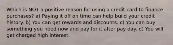 Which is NOT a positive reason for using a credit card to finance purchases? a) Paying it off on time can help build your credit history. b) You can get rewards and discounts. c) You can buy something you need now and pay for it after pay day. d) You will get charged high interest.