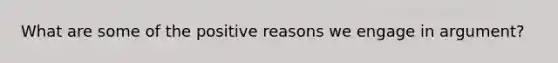 What are some of the positive reasons we engage in argument?