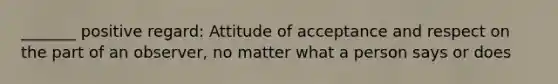 _______ positive regard: Attitude of acceptance and respect on the part of an observer, no matter what a person says or does