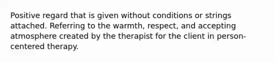 Positive regard that is given without conditions or strings attached. Referring to the warmth, respect, and accepting atmosphere created by the therapist for the client in person-centered therapy.