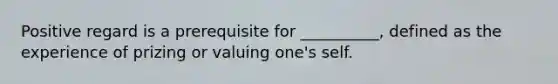Positive regard is a prerequisite for __________, defined as the experience of prizing or valuing one's self.