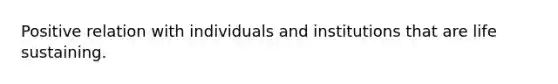Positive relation with individuals and institutions that are life sustaining.