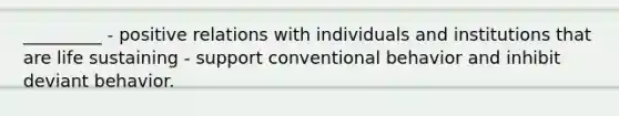 _________ - positive relations with individuals and institutions that are life sustaining - support conventional behavior and inhibit deviant behavior.