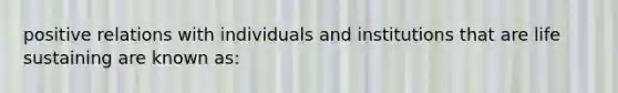 positive relations with individuals and institutions that are life sustaining are known as: