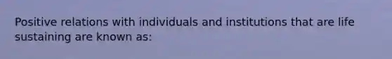 Positive relations with individuals and institutions that are life sustaining are known as: