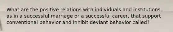 What are the positive relations with individuals and institutions, as in a successful marriage or a successful career, that support conventional behavior and inhibit deviant behavior called?