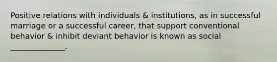 Positive relations with individuals & institutions, as in successful marriage or a successful career, that support conventional behavior & inhibit deviant behavior is known as social ______________.