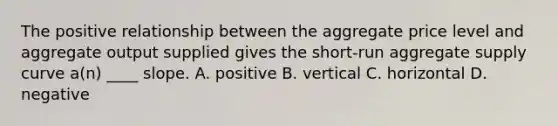 The positive relationship between the aggregate price level and aggregate output supplied gives the short-run aggregate supply curve a(n) ____ slope. A. positive B. vertical C. horizontal D. negative