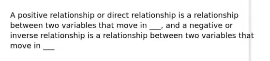 A positive relationship or direct relationship is a relationship between two variables that move in ___, and a negative or inverse relationship is a relationship between two variables that move in ___