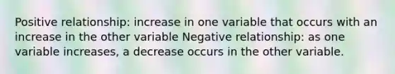 Positive relationship: increase in one variable that occurs with an increase in the other variable Negative relationship: as one variable increases, a decrease occurs in the other variable.