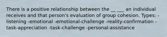 There is a positive relationship between the __ ___ an individual receives and that person's evaluation of group cohesion. Types: -listening -emotional -emotional-challenge -reality-confirmation -task-appreciation -task-challenge -personal-assistance