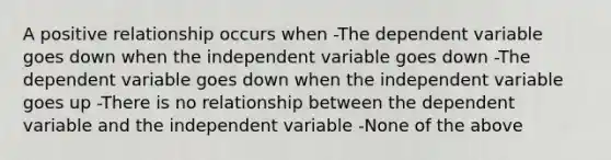 A positive relationship occurs when -The dependent variable goes down when the independent variable goes down -The dependent variable goes down when the independent variable goes up -There is no relationship between the dependent variable and the independent variable -None of the above