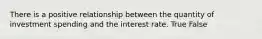 There is a positive relationship between the quantity of investment spending and the interest rate. True False