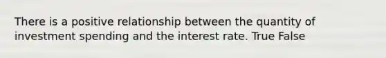 There is a positive relationship between the quantity of investment spending and the interest rate. True False